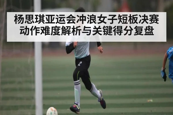 杨思琪亚运会冲浪女子短板决赛动作难度解析与关键得分复盘