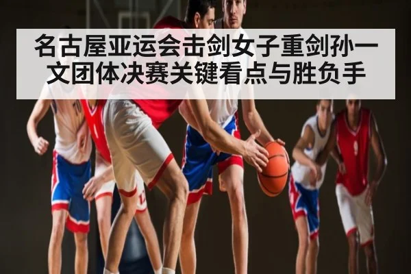 名古屋亚运会击剑女子重剑孙一文团体决赛关键看点与胜负手